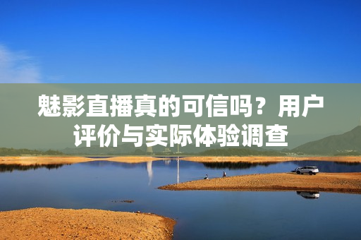 魅影直播真的可信嗎？用戶評價與實際體驗調查