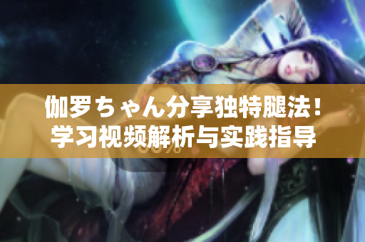 伽羅ちゃん分享獨特腿法！學(xué)習(xí)視頻解析與實踐指導(dǎo)