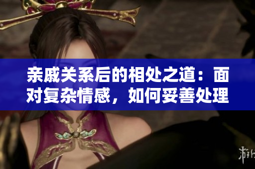 親戚關(guān)系后的相處之道：面對復(fù)雜情感，如何妥善處理