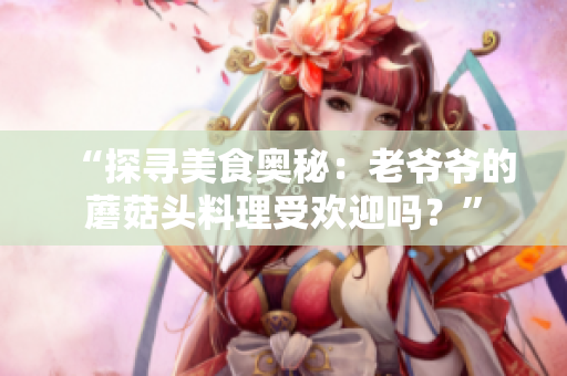 “探尋美食奧秘：老爺爺?shù)哪⒐筋^料理受歡迎嗎？”