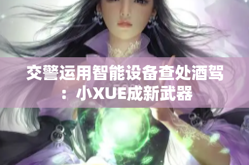 交警運(yùn)用智能設(shè)備查處酒駕：小XUE成新武器