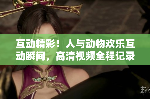 互動(dòng)精彩！人與動(dòng)物歡樂互動(dòng)瞬間，高清視頻全程記錄！