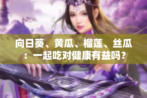 向日葵、黃瓜、榴蓮、絲瓜：一起吃對健康有益嗎？