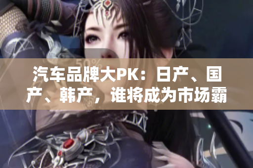 汽車品牌大PK：日產(chǎn)、國產(chǎn)、韓產(chǎn)，誰將成為市場霸主？
