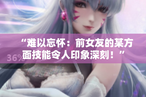 “難以忘懷：前女友的某方面技能令人印象深刻！”
