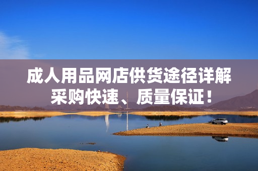 成人用品網(wǎng)店供貨途徑詳解 采購快速、質(zhì)量保證！