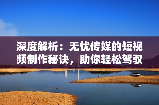 深度解析：無憂傳媒的短視頻制作秘訣，助你輕松駕馭社交平臺(tái)潮流