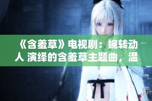 《含羞草》電視?。和褶D動人 演繹的含羞草主題曲，溫馨治愈 情感 引發(fā)共鳴 