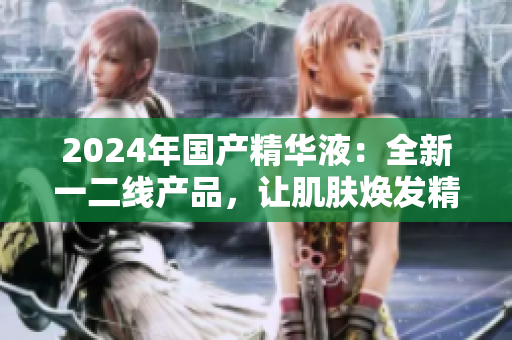 2024年國(guó)產(chǎn)精華液：全新一二線產(chǎn)品，讓肌膚煥發(fā)精華液的奇跡
