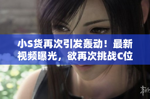 小S貨再次引發(fā)轟動(dòng)！最新視頻曝光，欲再次挑戰(zhàn)C位！