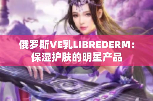 俄羅斯VE乳LIBREDERM：保濕護(hù)膚的明星產(chǎn)品