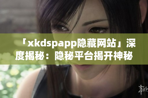 「xkdspapp隱藏網(wǎng)站」深度揭秘：隱秘平臺揭開神秘面紗