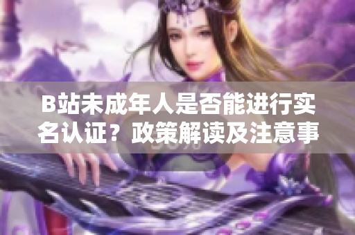 B站未成年人是否能進行實名認證？政策解讀及注意事項