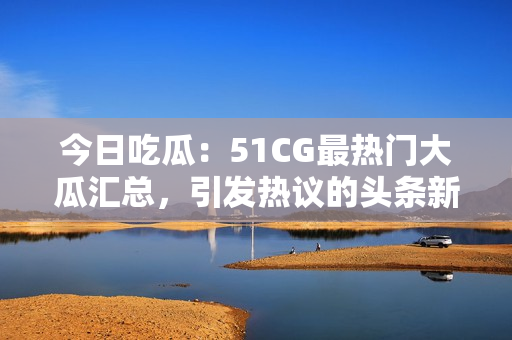 今日吃瓜：51CG最熱門大瓜匯總，引發(fā)熱議的頭條新聞，限時獨家披露！