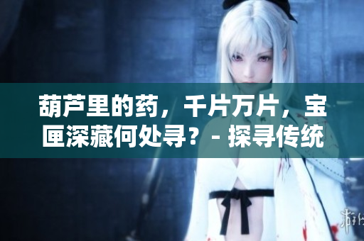 葫蘆里的藥，千片萬片，寶匣深藏何處尋？- 探尋傳統(tǒng)藥物奧秘
