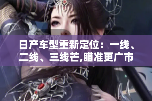 日產(chǎn)車(chē)型重新定位：一線、二線、三線芒,瞄準(zhǔn)更廣市場(chǎng)
