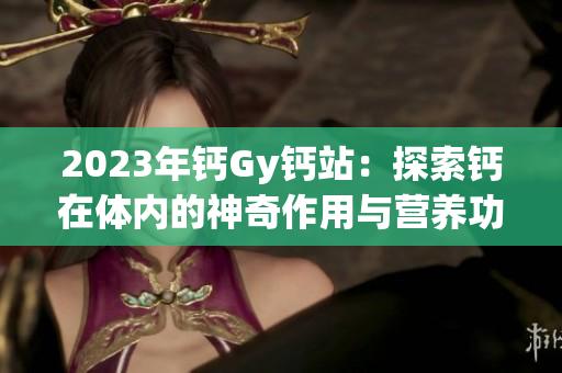 2023年鈣Gy鈣站：探索鈣在體內(nèi)的神奇作用與營(yíng)養(yǎng)功能