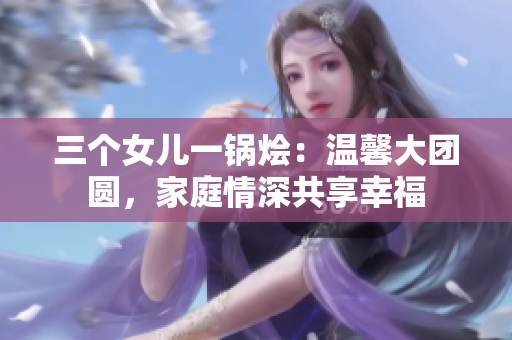三個(gè)女兒一鍋燴：溫馨大團(tuán)圓，家庭情深共享幸福