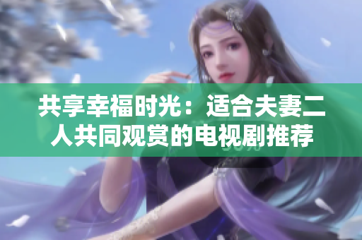 共享幸福時(shí)光：適合夫妻二人共同觀賞的電視劇推薦