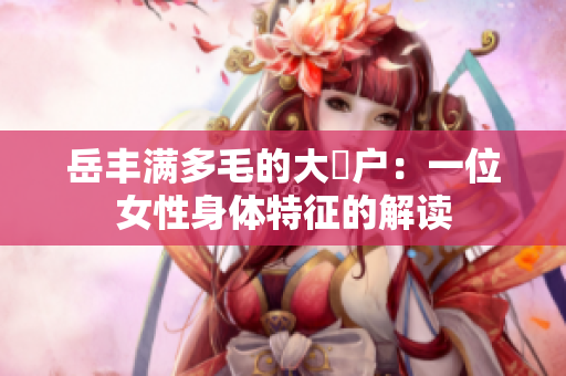 岳豐滿(mǎn)多毛的大隂戶(hù)：一位女性身體特征的解讀