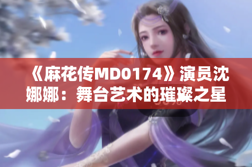 《麻花傳MD0174》演員沈娜娜：舞臺(tái)藝術(shù)的璀璨之星