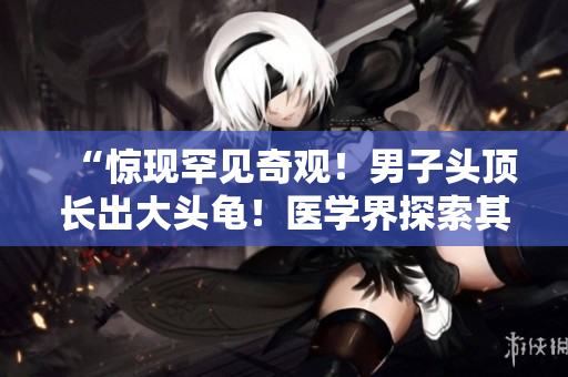 “驚現(xiàn)罕見奇觀！男子頭頂長出大頭龜！醫(yī)學(xué)界探索其神秘起因！”