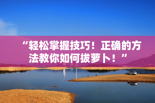“輕松掌握技巧！正確的方法教你如何拔蘿卜！”