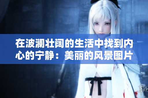 在波瀾壯闊的生活中找到內(nèi)心的寧?kù)o：美麗的風(fēng)景圖片讓你心平氣和