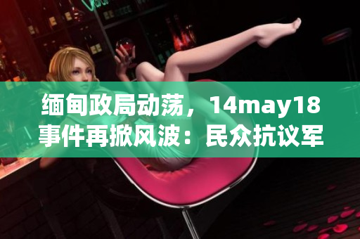 緬甸政局動蕩，14may18事件再掀風波：民眾抗議軍方干預政權，國際關注持續(xù)發(fā)酵