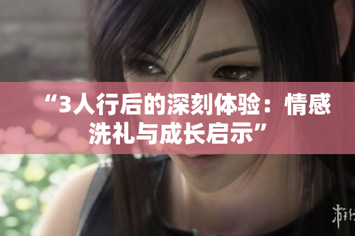 “3人行后的深刻體驗(yàn)：情感洗禮與成長啟示”