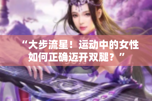 “大步流星！運(yùn)動(dòng)中的女性如何正確邁開(kāi)雙腿？”