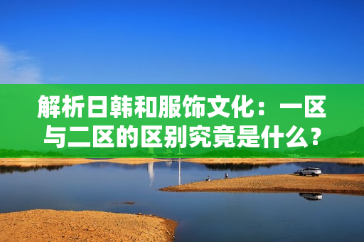 解析日韓和服飾文化：一區(qū)與二區(qū)的區(qū)別究竟是什么？