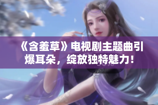 《含羞草》電視劇主題曲引爆耳朵，綻放獨(dú)特魅力！