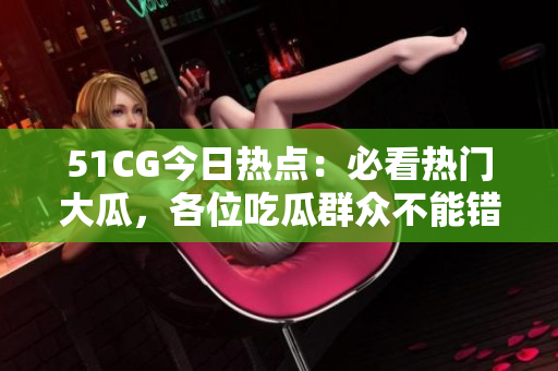 51CG今日熱點(diǎn)：必看熱門大瓜，各位吃瓜群眾不能錯(cuò)過(guò)