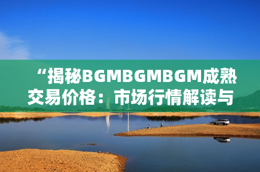 “揭秘BGMBGMBGM成熟交易價(jià)格：市場(chǎng)行情解讀與交易策略分析”