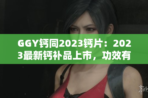 GGY鈣同2023鈣片：2023最新鈣補(bǔ)品上市，功效有何不同？