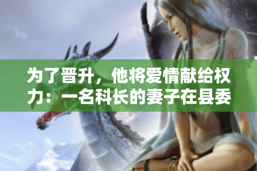為了晉升，他將愛情獻(xiàn)給權(quán)力：一名科長(zhǎng)的妻子在縣委書記手中的艱辛道路