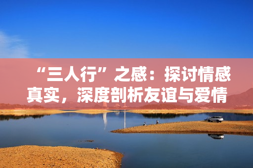 “三人行”之感：探討情感真實(shí)，深度剖析友誼與愛情