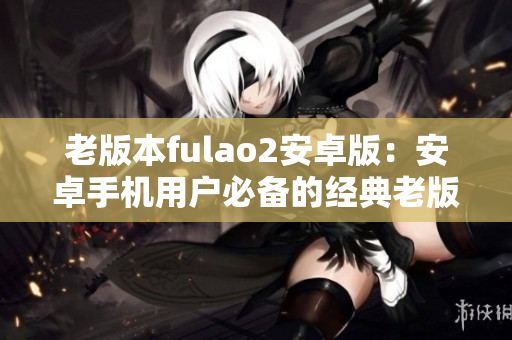老版本fulao2安卓版：安卓手機(jī)用戶必備的經(jīng)典老版本fulao2應(yīng)用程序