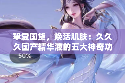 摯愛國(guó)貨，煥活肌膚：久久久國(guó)產(chǎn)精華液的五大神奇功效讓你驚艷