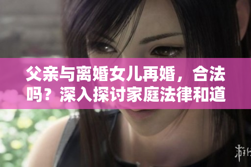 父親與離婚女兒再婚，合法嗎？深入探討家庭法律和道德界限