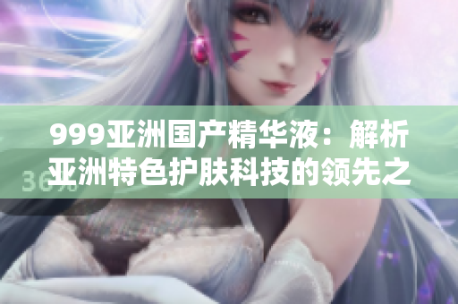 999亞洲國(guó)產(chǎn)精華液：解析亞洲特色護(hù)膚科技的領(lǐng)先之道