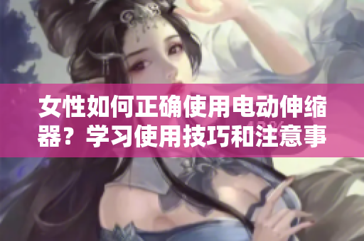 女性如何正確使用電動(dòng)伸縮器？學(xué)習(xí)使用技巧和注意事項(xiàng)
