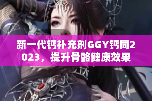 新一代鈣補充劑GGY鈣同2023，提升骨骼健康效果
