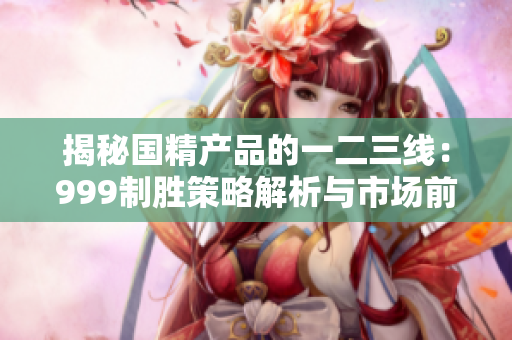 揭秘國精產(chǎn)品的一二三線：999制勝策略解析與市場前景展望