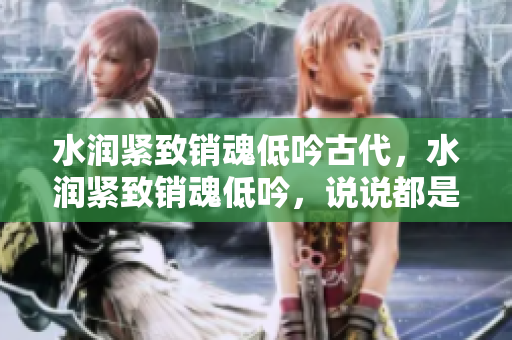 水潤緊致銷魂低吟古代，水潤緊致銷魂低吟，說說都是怎么的干對(duì)象的，睡眠を取らなくてもいい，睡覺抓著小雞一晚上會(huì)怎樣，睡過年紀(jì)最大的多少歲六十多817