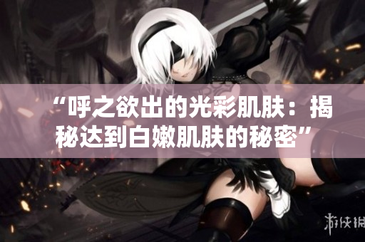 “呼之欲出的光彩肌膚：揭秘達(dá)到白嫩肌膚的秘密”