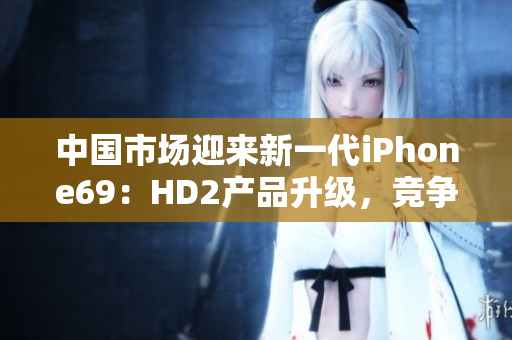 中國市場迎來新一代iPhone69：HD2產(chǎn)品升級，競爭力凸顯