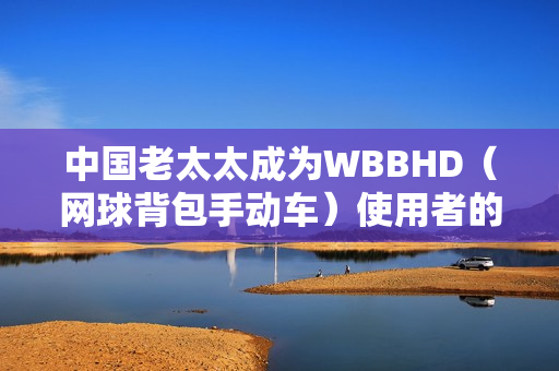 中國老太太成為WBBHD（網(wǎng)球背包手動車）使用者的新晉偶像