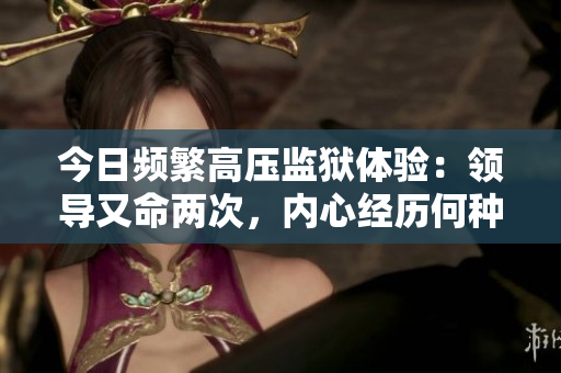 今日頻繁高壓監(jiān)獄體驗(yàn)：領(lǐng)導(dǎo)又命兩次，內(nèi)心經(jīng)歷何種變化？